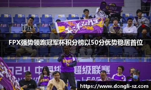 FPX强势领跑冠军杯积分榜以50分优势稳居首位