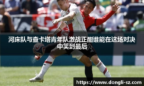 河床队与查卡塔青年队激战正酣谁能在这场对决中笑到最后